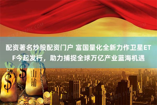 配资著名炒股配资门户 富国量化全新力作卫星ETF今起发行，助力捕捉全球万亿产业蓝海机遇