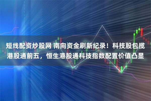 短线配资炒股网 南向资金刷新纪录！科技股包揽港股通前五，恒生港股通科技指数配置价值凸显