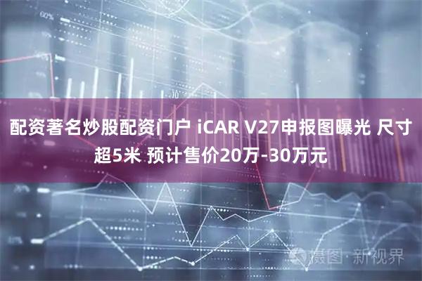配资著名炒股配资门户 iCAR V27申报图曝光 尺寸超5米 预计售价20万-30万元