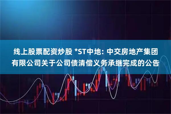 线上股票配资炒股 *ST中地: 中交房地产集团有限公司关于公司债清偿义务承继完成的公告