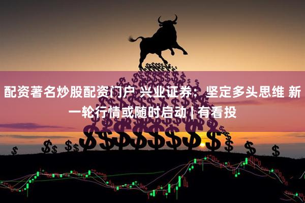 配资著名炒股配资门户 兴业证券：坚定多头思维 新一轮行情或随时启动 | 有看投