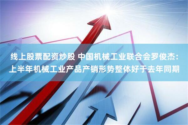 线上股票配资炒股 中国机械工业联合会罗俊杰：上半年机械工业产品产销形势整体好于去年同期