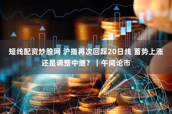 短线配资炒股网 沪指再次回踩20日线 蓄势上涨还是调整中继？｜午间论市