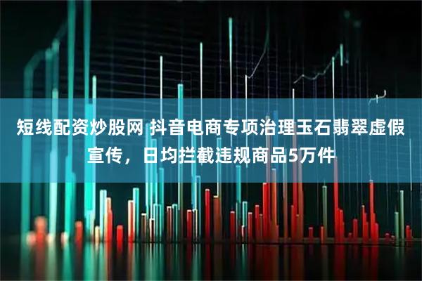 短线配资炒股网 抖音电商专项治理玉石翡翠虚假宣传,日均拦截违规商品5万件