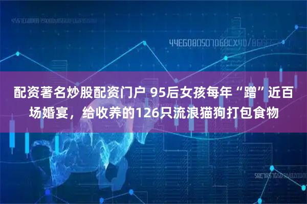 配资著名炒股配资门户 95后女孩每年“蹭”近百场婚宴,给收养的126只流浪猫狗打包食物