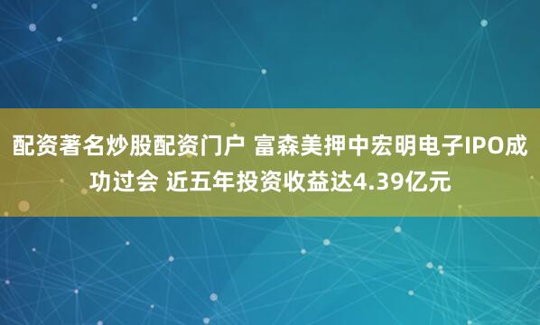 配资著名炒股配资门户 富森美押中宏明电子IPO成功过会 近五年投资收益达4.39亿元