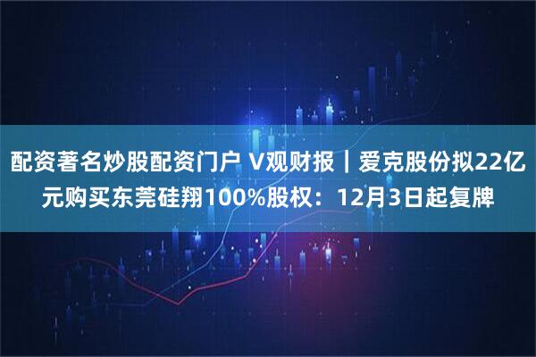 配资著名炒股配资门户 V观财报｜爱克股份拟22亿元购买东莞硅翔100%股权：12月3日起复牌
