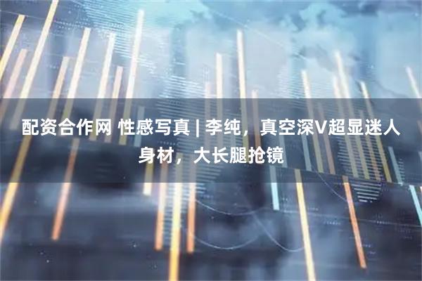 配资合作网 性感写真 | 李纯，真空深V超显迷人身材，大长腿抢镜