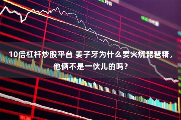 10倍杠杆炒股平台 姜子牙为什么要火烧琵琶精,他俩不是一伙儿的吗?