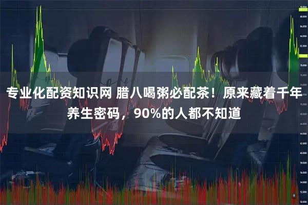 专业化配资知识网 腊八喝粥必配茶！原来藏着千年养生密码，90%的人都不知道