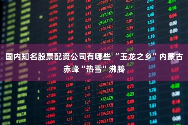 国内知名股票配资公司有哪些 “玉龙之乡”内蒙古赤峰“热雪”沸腾