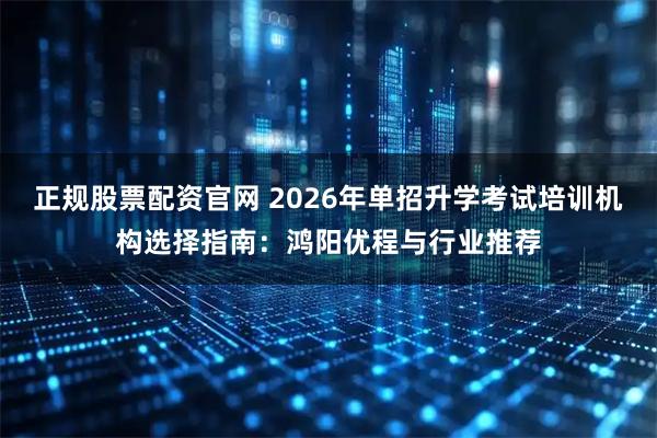 正规股票配资官网 2026年单招升学考试培训机构选择指南:鸿阳优程与行业推荐