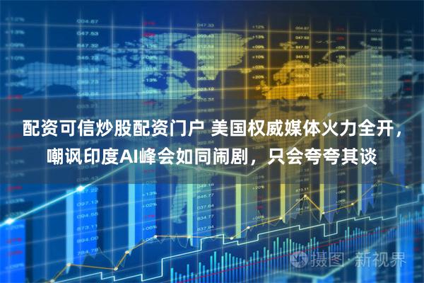 配资可信炒股配资门户 美国权威媒体火力全开，嘲讽印度AI峰会如同闹剧，只会夸夸其谈