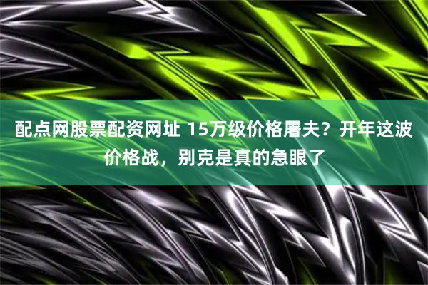 配点网股票配资网址 15万级价格屠夫?开年这波价格战,别克是真的急眼了