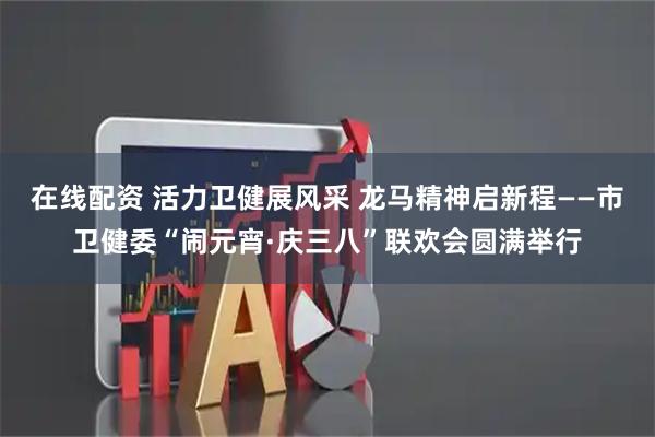 在线配资 活力卫健展风采 龙马精神启新程——市卫健委“闹元宵·庆三八”联欢会圆满举行