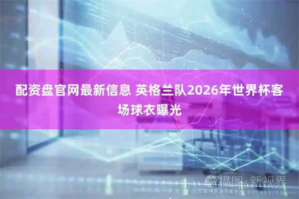 配资盘官网最新信息 英格兰队2026年世界杯客场球衣曝光
