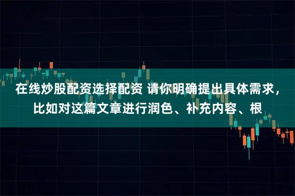 在线炒股配资选择配资 请你明确提出具体需求，比如对这篇文章进行润色、补充内容、根
