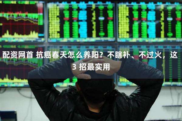 配资网首 抗癌春天怎么养阳？不瞎补、不过火，这 3 招最实用