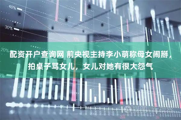 配资开户查询网 前央视主持李小萌称母女闹掰，拍桌子骂女儿，女儿对她有很大怨气