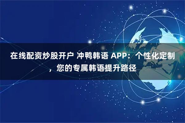 在线配资炒股开户 冲鸭韩语 APP：个性化定制，您的专属韩语提升路径
