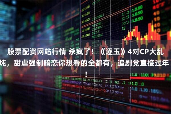 股票配资网站行情 杀疯了！《逐玉》4对CP大乱炖，甜虐强制暗恋你想看的全都有，追剧党直接过年！