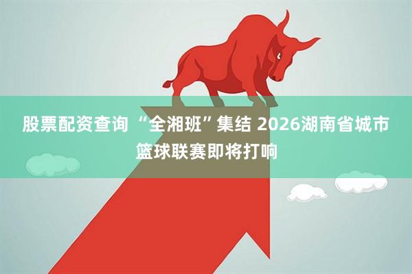 股票配资查询 “全湘班”集结 2026湖南省城市篮球联赛即将打响