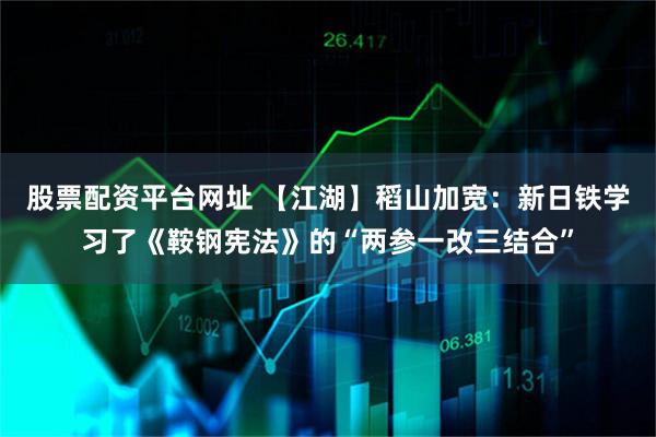 股票配资平台网址 【江湖】稻山加宽：新日铁学习了《鞍钢宪法》的“两参一改三结合”