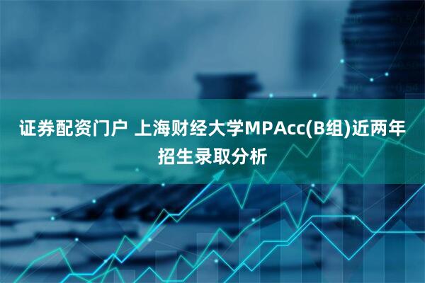 证券配资门户 上海财经大学MPAcc(B组)近两年招生录取分析