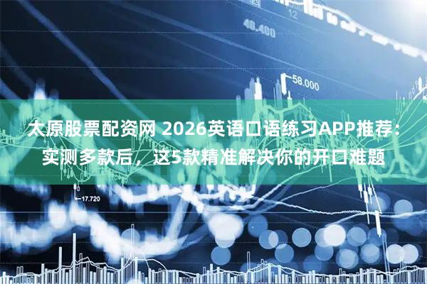 太原股票配资网 2026英语口语练习APP推荐：实测多款后，这5款精准解决你的开口难题