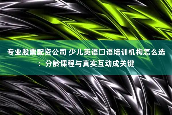 专业股票配资公司 少儿英语口语培训机构怎么选：分龄课程与真实互动成关键