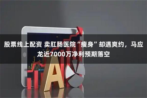 股票线上配资 卖肛肠医院“瘦身”却遇爽约，马应龙近7000万净利预期落空