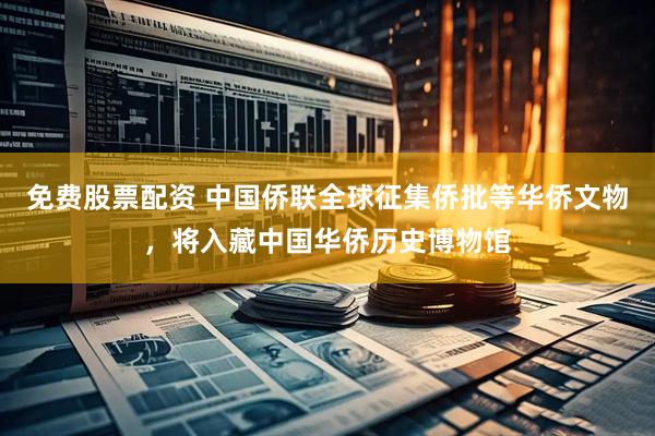 免费股票配资 中国侨联全球征集侨批等华侨文物，将入藏中国华侨历史博物馆