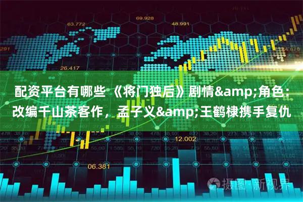 配资平台有哪些 《将门独后》剧情&角色：改编千山茶客作，孟子义&王鹤棣携手复仇