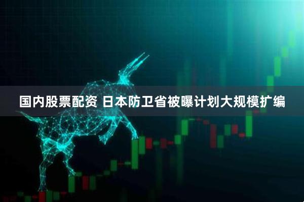 国内股票配资 日本防卫省被曝计划大规模扩编