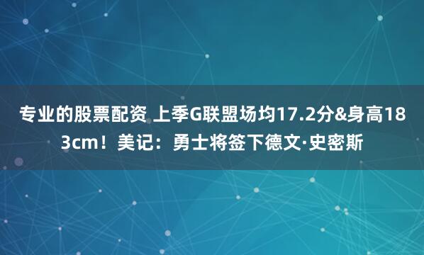 专业的股票配资 上季G联盟场均17.2分&身高183cm！美记：勇士将签下德文·史密斯