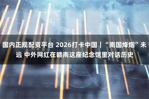 国内正规配资平台 2026打卡中国｜“南国烽烟”未远 中外网红在赣南这座纪念馆里对话历史