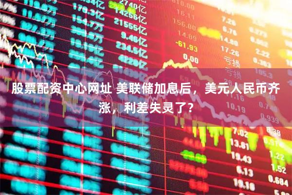 股票配资中心网址 美联储加息后，美元人民币齐涨，利差失灵了？