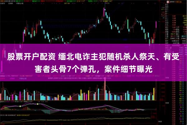 股票开户配资 缅北电诈主犯随机杀人祭天、有受害者头骨7个弹孔，案件细节曝光