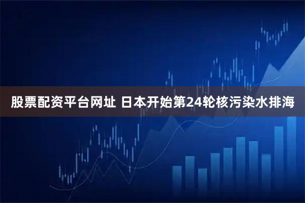 股票配资平台网址 日本开始第24轮核污染水排海